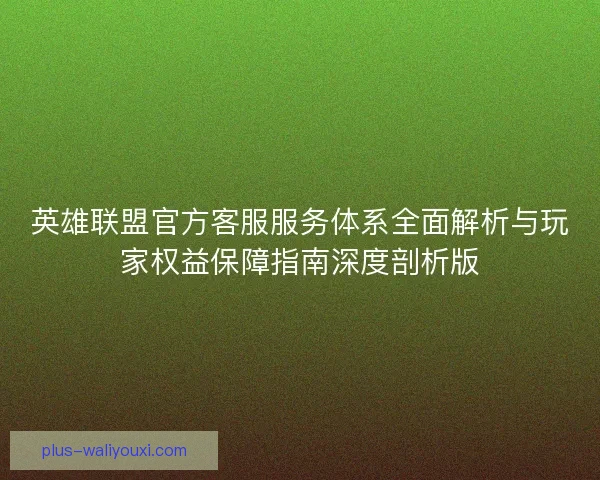英雄联盟官方客服服务体系全面解析与玩家权益保障指南深度剖析版