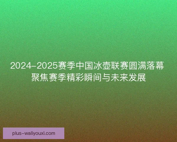 2024-2025赛季中国冰壶联赛圆满落幕 聚焦赛季精彩瞬间与未来发展 2024-2025赛季中国冰壶联赛圆满落幕 聚焦赛季精彩瞬间与未来发展