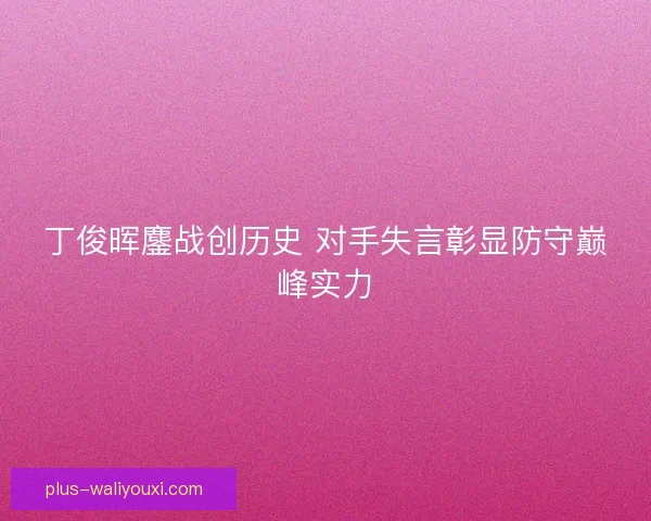 丁俊晖鏖战创历史 对手失言彰显防守巅峰实力 丁俊晖鏖战创历史 对手失言彰显防守巅峰实力