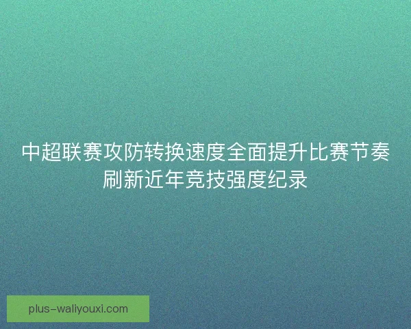 中超联赛攻防转换速度全面提升比赛节奏刷新近年竞技强度纪录