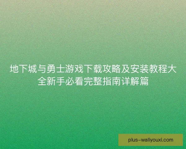 地下城与勇士游戏下载攻略及安装教程大全新手必看完整指南详解篇 地下城与勇士游戏下载攻略及安装教程大全新手必看完整指南详解篇