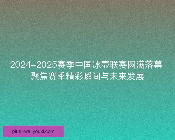2024-2025赛季中国冰壶联赛圆满落幕 聚焦赛季精彩瞬间与未来发展