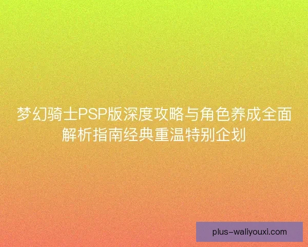 梦幻骑士PSP版深度攻略与角色养成全面解析指南经典重温特别企划