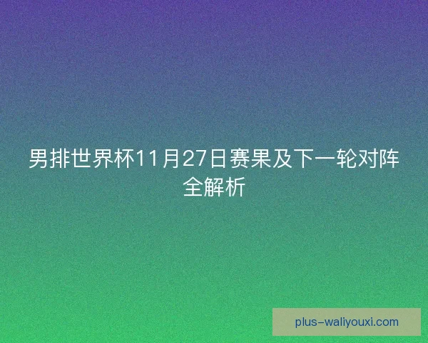 男排世界杯11月27日赛果及下一轮对阵全解析 男排世界杯11月27日赛果及下一轮对阵全解析