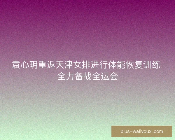 袁心玥重返天津女排进行体能恢复训练 全力备战全运会 袁心玥重返天津女排进行体能恢复训练 全力备战全运会