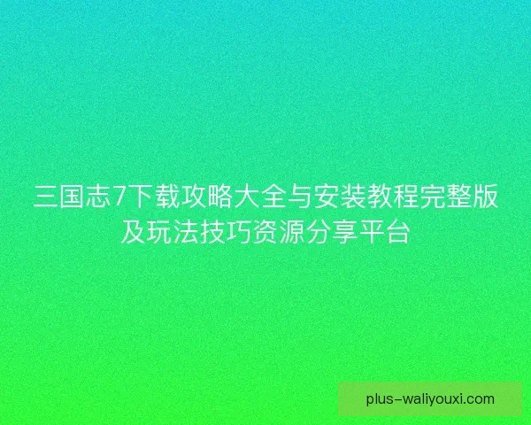 三国志7下载攻略大全与安装教程完整版及玩法技巧资源分享平台