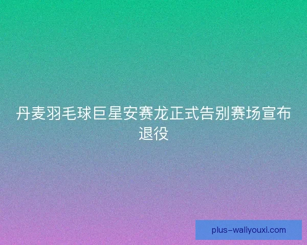 丹麦羽毛球巨星安赛龙正式告别赛场宣布退役