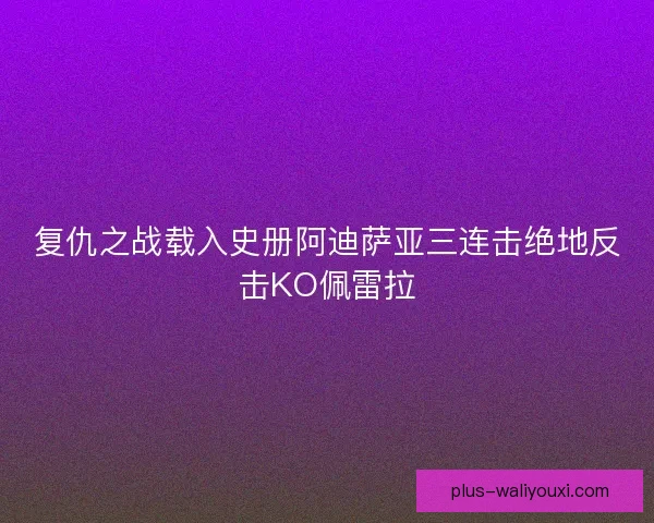 复仇之战载入史册阿迪萨亚三连击绝地反击KO佩雷拉 复仇之战载入史册阿迪萨亚三连击绝地反击KO佩雷拉