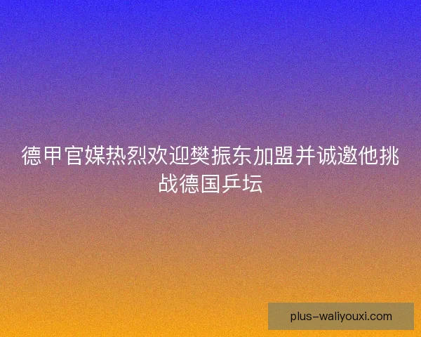 德甲官媒热烈欢迎樊振东加盟并诚邀他挑战德国乒坛