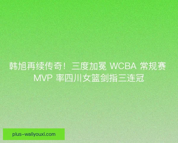 韩旭再续传奇！三度加冕 WCBA 常规赛 MVP 率四川女篮剑指三连冠