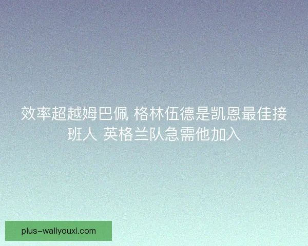 效率超越姆巴佩 格林伍德是凯恩最佳接班人 英格兰队急需他加入